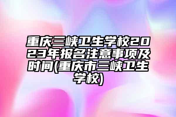 重庆三峡卫生学校2023年报名注意事项及时间(重庆市三峡卫生学校)