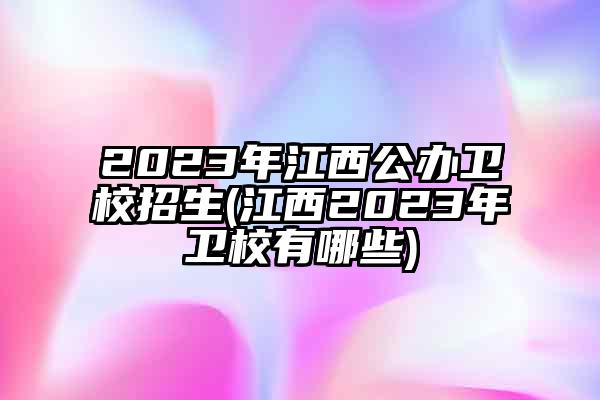 2023年江西公办卫校招生(江西2023年卫校有哪些)