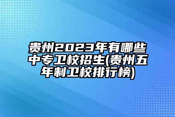 贵州2023年有哪些中专卫校招生(贵州五年制卫校排行榜)