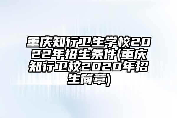 重庆知行卫生学校2022年招生条件(重庆知行卫校2020年招生简章)