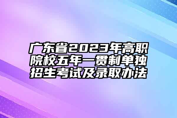 广东省2023年高职院校五年一贯制单独招生考试及录取办法