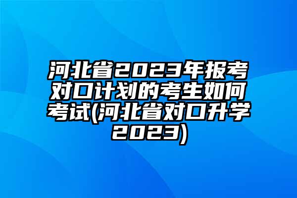 河北省2023年报考对口计划的考生如何考试(河北省对口升学2023)