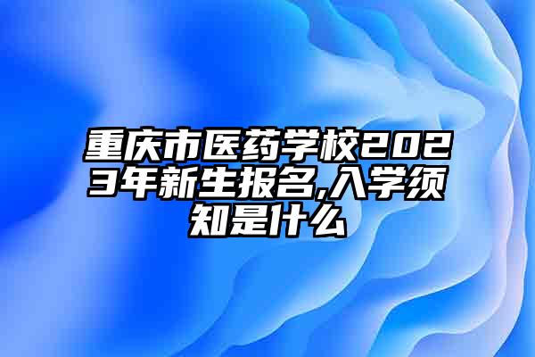 重庆市医药学校2023年新生报名,入学须知是什么