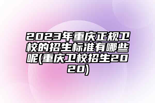 2023年重庆正规卫校的招生标准有哪些呢(重庆卫校招生2020)