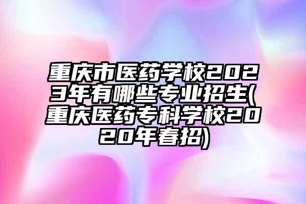 重庆市医药学校2023年有哪些专业招生(重庆医药专科学校2020年春招)