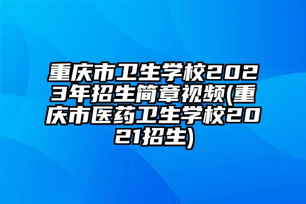重庆市卫生学校2023年招生简章视频(重庆市医药卫生学校2021招生)
