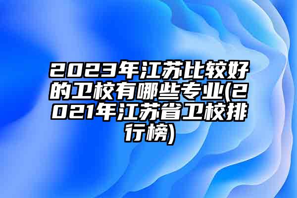 2023年江苏比较好的卫校有哪些专业(2021年江苏省卫校排行榜)