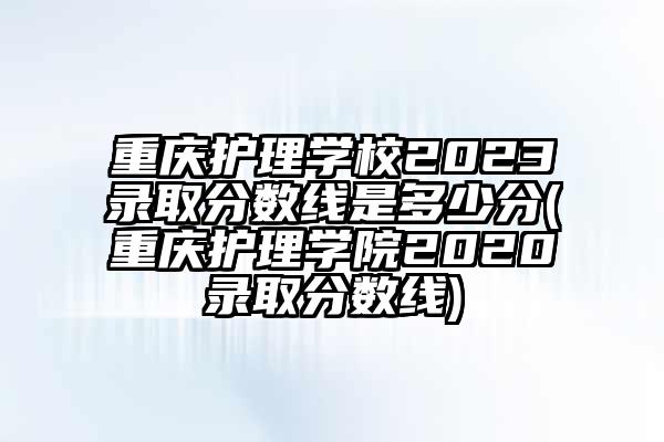 重庆护理学校2023录取分数线是多少分(重庆护理学院2020录取分数线)