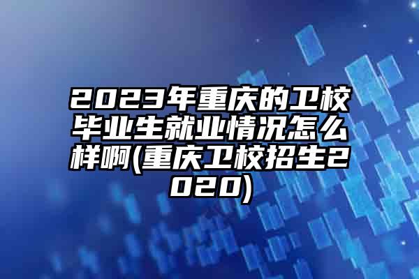 2023年重庆的卫校毕业生就业情况怎么样啊(重庆卫校招生2020)