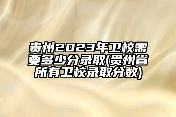 贵州2023年卫校需要多少分录取(贵州省所有卫校录取分数)