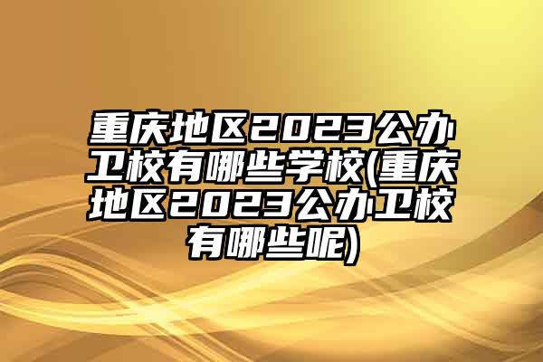 重庆地区2023公办卫校有哪些学校(重庆地区2023公办卫校有哪些呢)