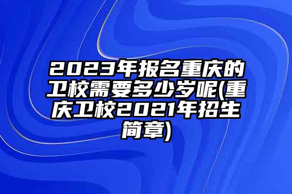 2023年报名重庆的卫校需要多少岁呢(重庆卫校2021年招生简章)
