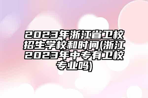 2023年浙江省卫校招生学校和时间(浙江2023年中专有卫校专业吗)