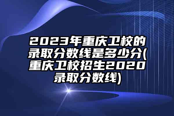 2023年重庆卫校的录取分数线是多少分(重庆卫校招生2020录取分数线)