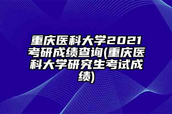 重庆医科大学2021考研成绩查询(重庆医科大学研究生考试成绩)