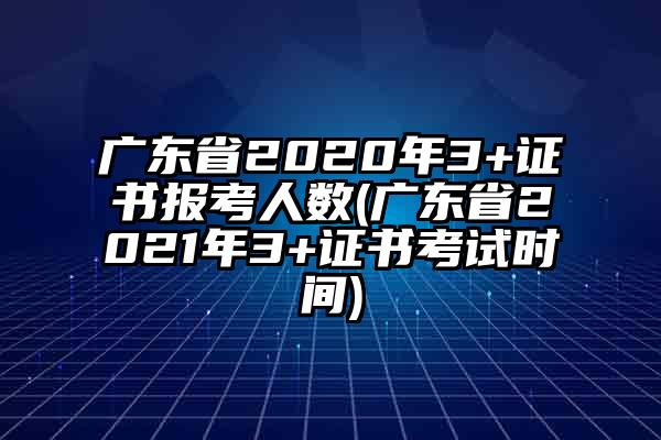 广东省2020年3+证书报考人数(广东省2021年3+证书考试时间)