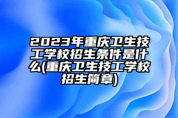 2023年重庆卫生技工学校招生条件是什么(重庆卫生技工学校招生简章)