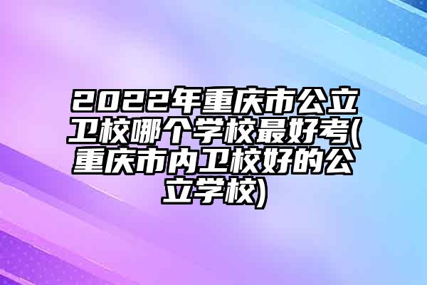 2022年重庆市公立卫校哪个学校最好考(重庆市内卫校好的公立学校)