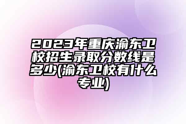 2023年重庆渝东卫校招生录取分数线是多少(渝东卫校有什么专业)