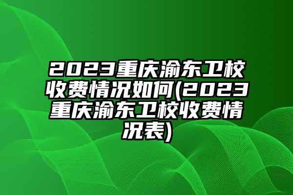 2023重庆渝东卫校收费情况如何(2023重庆渝东卫校收费情况表)
