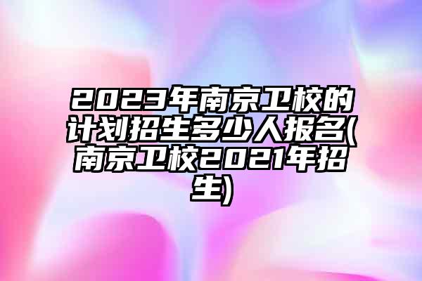 2023年南京卫校的计划招生多少人报名(南京卫校2021年招生)