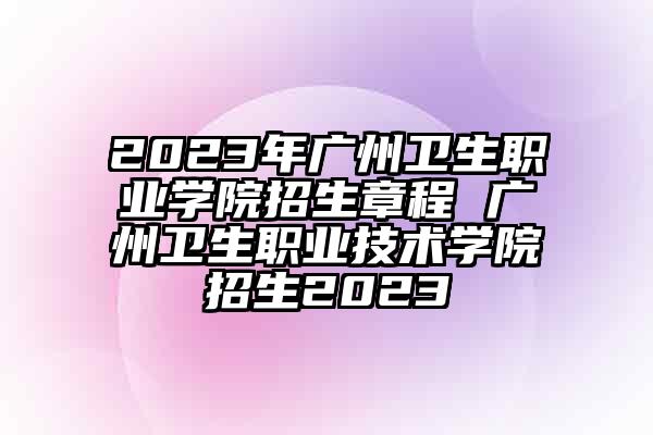2023年广州卫生职业学院招生章程 广州卫生职业技术学院招生2023