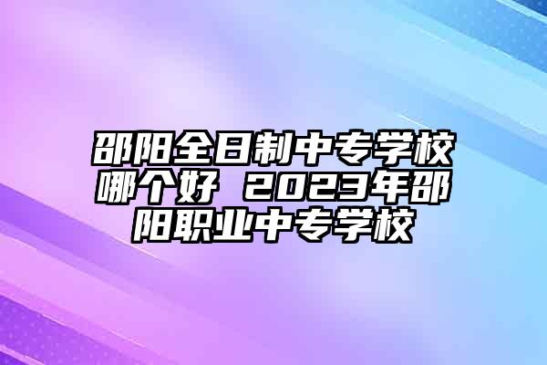 邵阳全日制中专学校哪个好 2023年邵阳职业中专学校