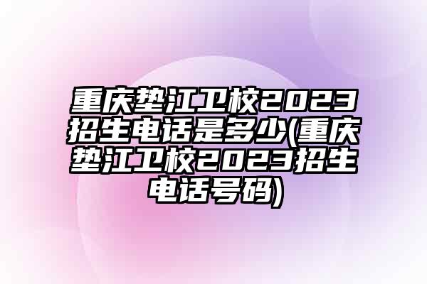 重庆垫江卫校2023招生电话是多少(重庆垫江卫校2023招生电话号码)