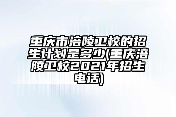 重庆市涪陵卫校的招生计划是多少(重庆涪陵卫校2021年招生电话)