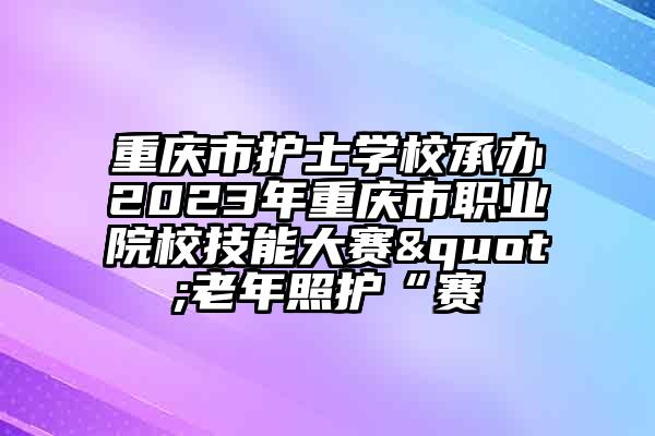 重庆市护士学校承办2023年重庆市职业院校技能大赛