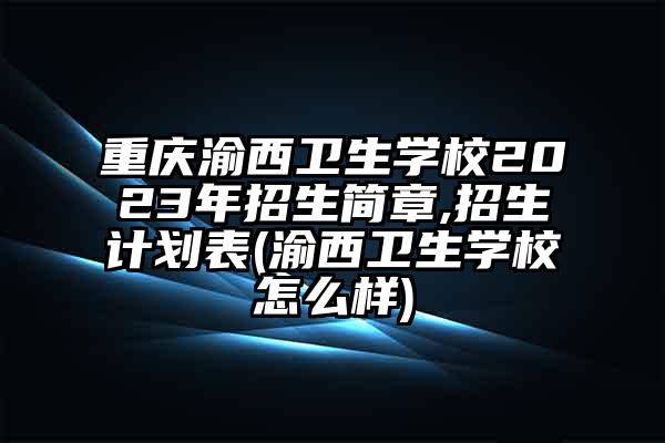 重庆渝西卫生学校2023年招生简章,招生计划表(渝西卫生学校怎么样)