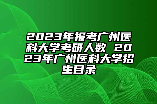 2023年报考广州医科大学考研人数 2023年广州医科大学招生目录