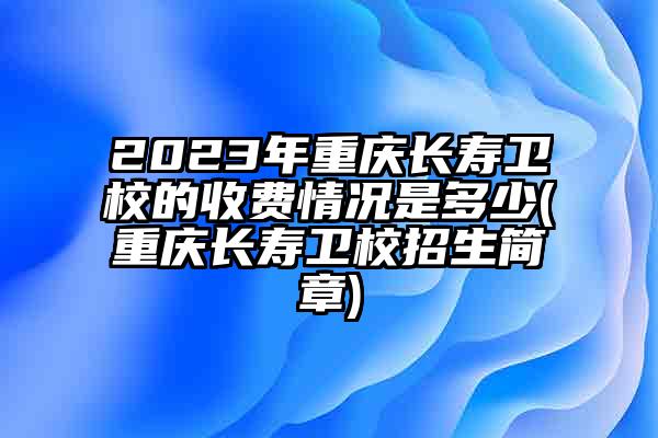 2023年重庆长寿卫校的收费情况是多少(重庆长寿卫校招生简章)