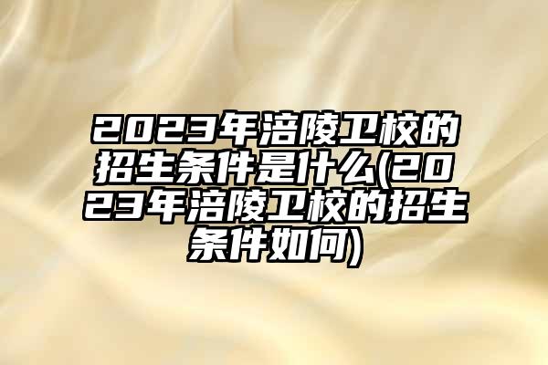 2023年涪陵卫校的招生条件是什么(2023年涪陵卫校的招生条件如何)