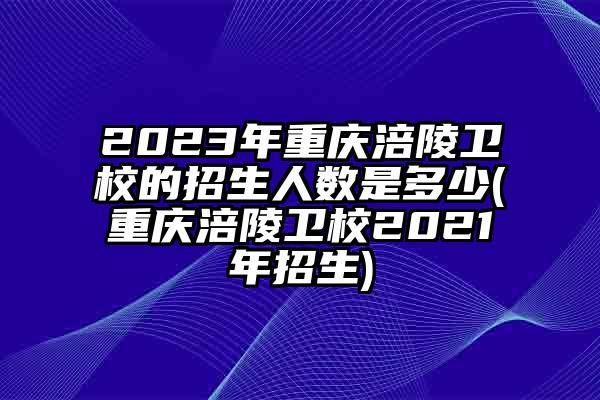 2023年重庆涪陵卫校的招生人数是多少(重庆涪陵卫校2021年招生)