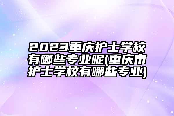 2023重庆护士学校有哪些专业呢(重庆市护士学校有哪些专业)